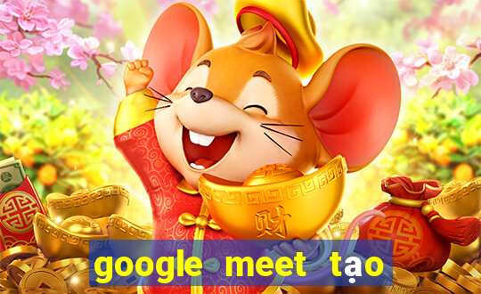 google meet tạo cuộc họp