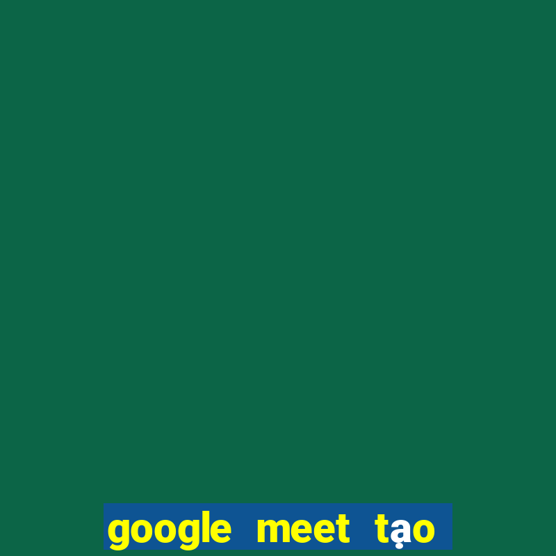 google meet tạo cuộc họp