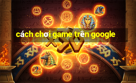 cách chơi game trên google