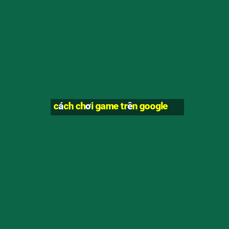 cách chơi game trên google