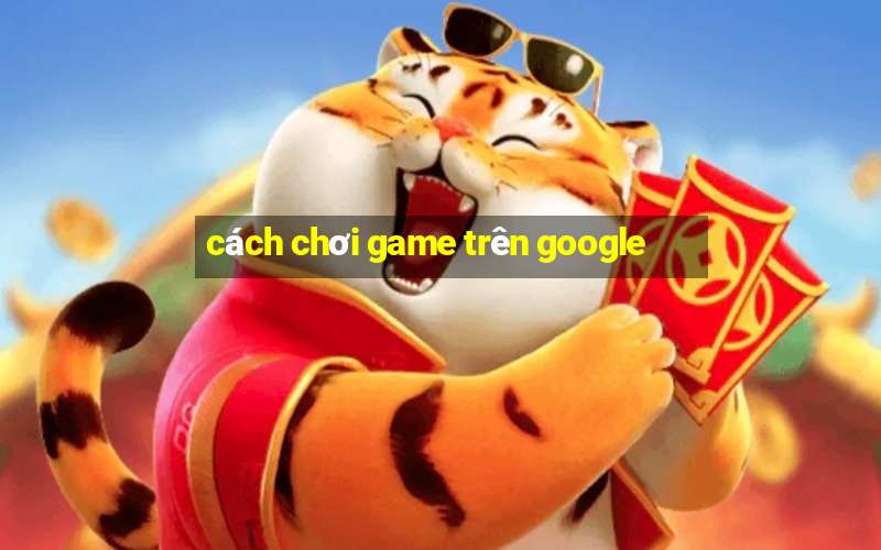 cách chơi game trên google